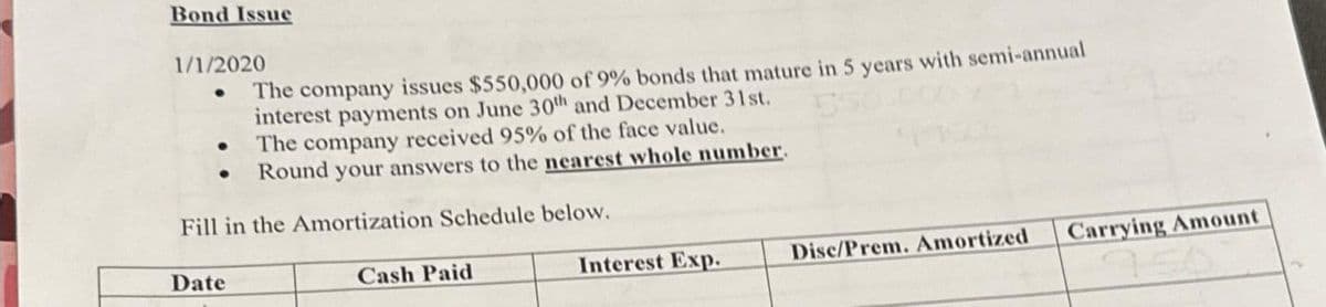 Bond Issue
1/1/2020
The company issues $550,000 of 9% bonds that mature in 5 years with semi-annual
interest payments on June 30th and December 31st.
The company received 95% of the face value.
Round your answers to the nearest whole number.
Fill in the Amortization Schedule below.
●
Date
Cash Paid
Interest Exp.
Disc/Prem. Amortized
Carrying Amount