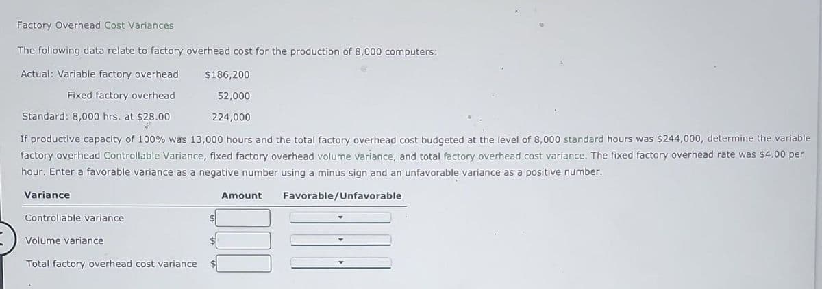 Factory Overhead Cost Variances
The following data relate to factory overhead cost for the production of 8,000 computers:
Actual: Variable factory overhead
$186,200
Fixed factory overhead
52,000
224,000
Standard: 8,000 hrs. at $28.00
2
If productive capacity of 100% was 13,000 hours and the total factory overhead cost budgeted at the level of 8,000 standard hours was $244,000, determine the variable
factory overhead Controllable Variance, fixed factory overhead volume variance, and total factory overhead cost variance. The fixed factory overhead rate was $4.00 per
hour. Enter a favorable variance as a negative number using a minus sign and an unfavorable variance as a positive number.
Favorable/Unfavorable
Variance
Controllable variance
Volume variance
Total factory overhead cost variance
$
Amount