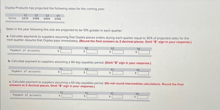 Ospika Products has projected the following sales for the coming year:
01
02
03
04
Sales $820 $900 $860 $960
Sales in the year following this one are projected to be 10 % greater in each quarter.
a. Calculate payments to suppliers assuming that Ospika places orders during each quarter equal to 30% of projected sales for the
next quarter. Assume that Ospika pays immediately. (Round the final answers to 2 decimal places. Omit "$" sign in your response.)
04
Payment of accounts
Payment of accounts
01
$
b. Calculate payment to suppliers assuming a 90-day payables period. (Omit "$" sign in your response.)
Payment of accounts
03
01
03
04
c. Calculate payment to suppliers assuming a 60-day payables period. (Do not round intermediate calculations. Round the final
answers to 2 decimal places. Omit "$" sign in your response.)