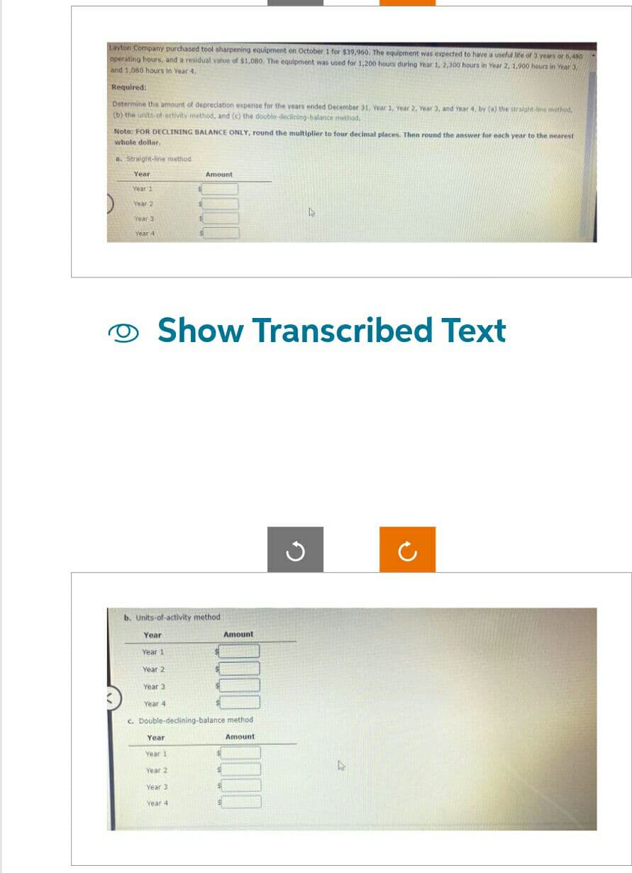 Layton Company purchased tool sharpening equipment on October 1 for $39,960. The equipment was expected to have a useful life of 3 years or 6,480
operating hours, and a residual value of $1,080. The equipment was used for 1,200 hours during Year 1, 2,300 hours in Year 2, 1,900 hours in Year 3,
and 1,080 hours in Year 4.
Required:
Determine the amount of depreciation expense for the years ended December 31, Year 1, Year 2, Year 3, and year 4, by (a) the straight line method,
(b) the units of activity method, and (c) the double-declining-balance method.
Note: FOR DECLINING BALANCE ONLY, round the multiplier to four decimal places. Then round the answer for each year to the nearest
whole dollar.
a. Straight-line method
Year
Year 1
Year 2
Year 3
Year 4
Year
Year 1
Year 2
$
Show Transcribed Text
Year 3
Year 4
$
b. Units-of-activity method i
S
Year
Year 1
Year 2
Year 3
Year 4
Amount
c. Double-declining-balance method.
Amount
Amount
S
$
G
4