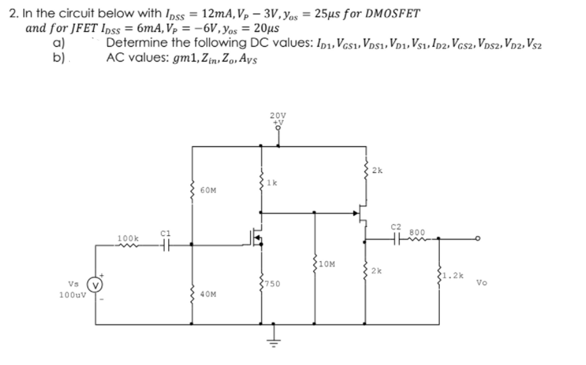 2. In the circuit below with Inss = 12mA,Vp – 3V, Yos = 25µs for DMOSFET
%3D
%3D
and for JFET Ipss = 6mA, Vp = -6V,yos = 20µs
a)
b)
Determine the following DC values: Ip1, Vcs1, Vps1, Vp1, Vs1, Ip2,Vcs2, Vps2, Vp2, Vs2
AC values: gm1, Zin, Zo, Ays
20V
2k
1k
60M
C2
ci
800
100k
10M
2k
1.2k
Vs
750
Vo
100uv
40M
