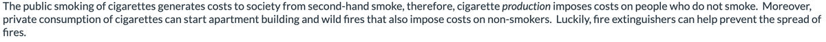 The public smoking of cigarettes generates costs to society from second-hand smoke, therefore, cigarette production imposes costs on people who do not smoke. Moreover,
private consumption of cigarettes can start apartment building and wild fires that also impose costs on non-smokers. Luckily, fire extinguishers can help prevent the spread of
fires.