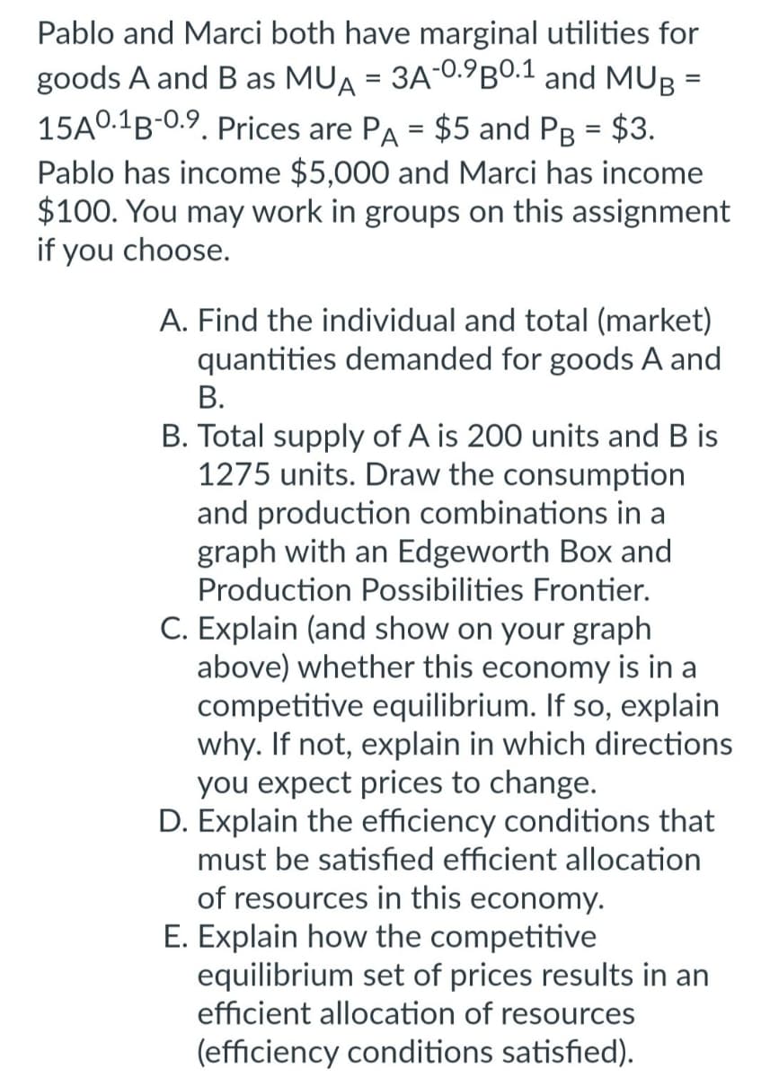 =
Pablo and Marci both have marginal utilities for
goods A and B as MUA = 3A-0.9B0.1 and MUB
15A0.1B-0.9. Prices are PA = $5 and PB = $3.
Pablo has income $5,000 and Marci has income
$100. You may work in groups on this assignment
if you choose.
A. Find the individual and total (market)
quantities demanded for goods A and
B.
B. Total supply of A is 200 units and B is
1275 units. Draw the consumption
and production combinations in a
graph with an Edgeworth Box and
Production Possibilities Frontier.
C. Explain (and show on your graph
above) whether this economy is in a
competitive equilibrium. If so, explain
why. If not, explain in which directions
you expect prices to change.
D. Explain the efficiency conditions that
must be satisfied efficient allocation
of resources in this economy.
E. Explain how the competitive
equilibrium set of prices results in an
efficient allocation of resources
(efficiency conditions satisfied).