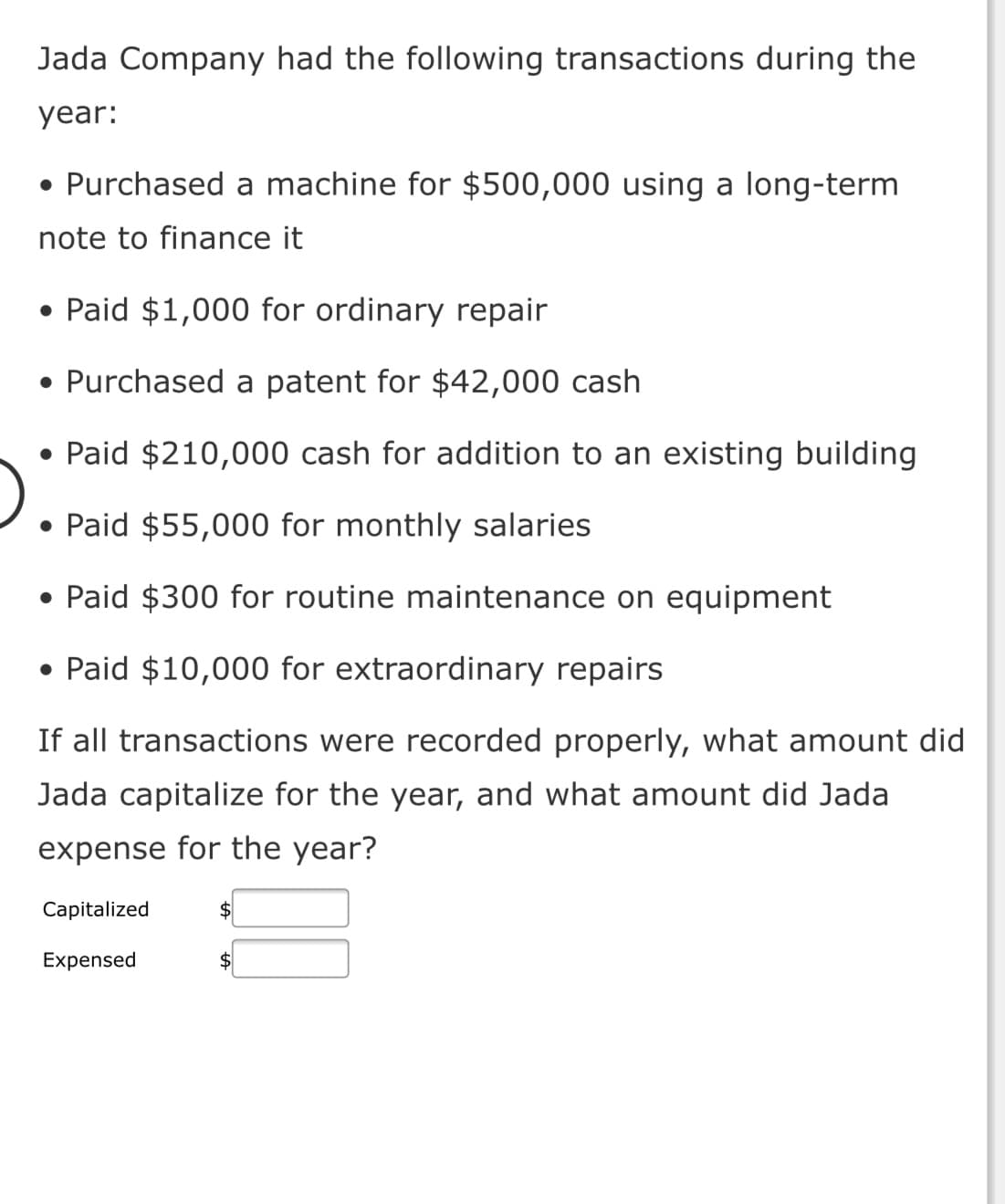 Jada Company had the following transactions during the
year:
• Purchased a machine for $500,000 using a long-term
note to finance it
• Paid $1,000 for ordinary repair
• Purchased a patent for $42,000 cash
• Paid $210,000 cash for addition to an existing building
• Paid $55,000 for monthly salaries
• Paid $300 for routine maintenance on equipment
• Paid $10,000 for extraordinary repairs
If all transactions were recorded properly, what amount did
Jada capitalize for the year, and what amount did Jada
expense for the year?
Capitalized
$4
Expensed
