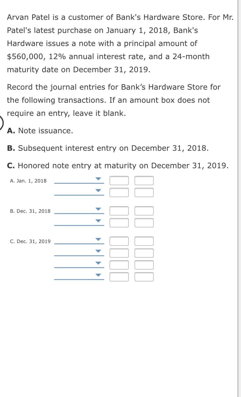 Arvan Patel is a customer of Bank's Hardware Store. For Mr.
Patel's latest purchase on January 1, 2018, Bank's
Hardware issues a note with a principal amount of
$560,000, 12% annual interest rate, and a 24-month
maturity date on December 31, 2019.
Record the journal entries for Bank's Hardware Store for
the following transactions. If an amount box does not
require an entry, leave it blank.
A. Note issuance.
B. Subsequent interest entry on December 31, 2018.
C. Honored note entry at maturity on December 31, 2019.
A. Jan. 1, 2018
В. Dec. 31, 2018
С. Dec. 31, 2019
II II 1II
II II III|
