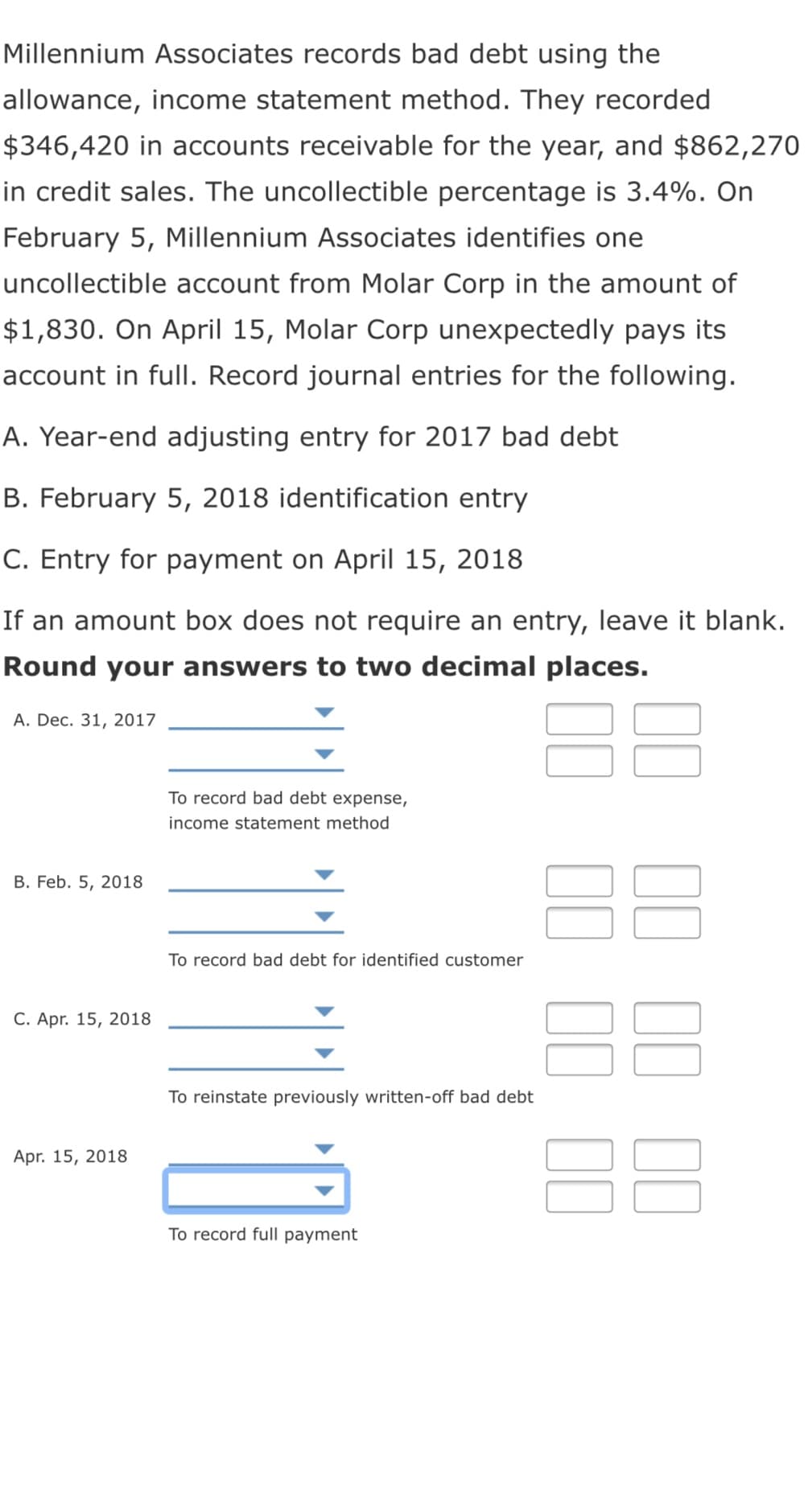 Millennium Associates records bad debt using the
allowance, income statement method. They recorded
$346,420 in accounts receivable for the year, and $862,270
in credit sales. The uncollectible percentage is 3.4%. On
February 5, Millennium Associates identifies one
uncollectible account from Molar Corp in the amount of
$1,830. On April 15, Molar Corp unexpectedly pays its
account in full. Record journal entries for the following.
A. Year-end adjusting entry for 2017 bad debt
B. February 5, 2018 identification entry
C. Entry for payment on April 15, 2018
If an amount box does not require an entry, leave it blank.
Round your answers to two decimal places.
88
A. Dec. 31, 2017
To record bad debt expense,
income statement method
B. Feb. 5, 2018
To record bad debt for identified customer
C. Apr. 15, 2018
To reinstate previously written-off bad debt
Apr. 15, 2018
To record full payment
II II II
