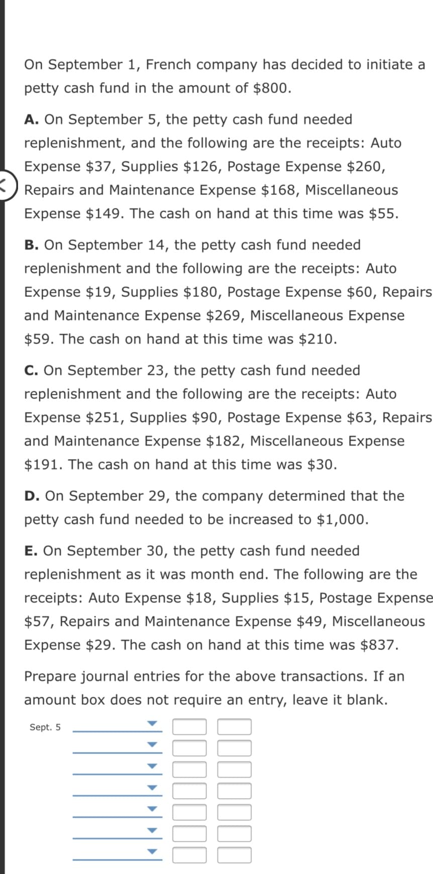 On September 1, French company has decided to initiate a
petty cash fund in the amount of $800.
A. On September 5, the petty cash fund needed
replenishment, and the following are the receipts: Auto
Expense $37, Supplies $126, Postage Expense $260,
Repairs and Maintenance Expense $168, Miscellaneous
Expense $149. The cash on hand at this time was $55.
B. On September 14, the petty cash fund needed
replenishment and the following are the receipts: Auto
Expense $19, Supplies $180, Postage Expense $60, Repairs
and Maintenance Expense $269, Miscellaneous Expense
$59. The cash on hand at this time was $210.
C. On September 23, the petty cash fund needed
replenishment and the following are the receipts: Auto
Expense $251, Supplies $90, Postage Expense $63, Repairs
and Maintenance Expense $182, Miscellaneous Expense
$191. The cash on hand at this time was $30.
D. On September 29, the company determined that the
petty cash fund needed to be increased to $1,000.
E. On September 30, the petty cash fund needed
replenishment as it was month end. The following are the
receipts: Auto Expense $18, Supplies $15, Postage Expense
$57, Repairs and Maintenance Expense $49, Miscellaneous
Expense $29. The cash on hand at this time was $837.
Prepare journal entries for the above transactions. If an
amount box does not require an entry, leave it blank.
Sept. 5
