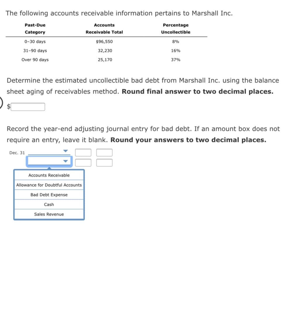 The following accounts receivable information pertains to Marshall Inc.
Past-Due
Accounts
Percentage
Category
Receivable Total
Uncollectible
0-30 days
$96,550
8%
31-90 days
32,230
16%
Over 90 days
25,170
37%
Determine the estimated uncollectible bad debt from Marshall Inc. using the balance
sheet aging of receivables method. Round final answer to two decimal places.
$4
Record the year-end adjusting journal entry for bad debt. If an amount box does not
require an entry, leave it blank. Round your answers to two decimal places.
Dec. 31
Accounts Receivable
Allowance for Doubtful Accounts
Bad Debt Expense
Cash
Sales Revenue
