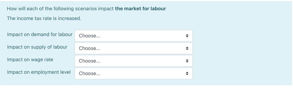 How will each of the following scenarios impact the market for labour
The income tax rate is increased.
Impact on demand for labour
Impact on supply of labour
Impact on wage rate
Impact on employment level
Choose...
Choose...
Choose...
Choose...
<<