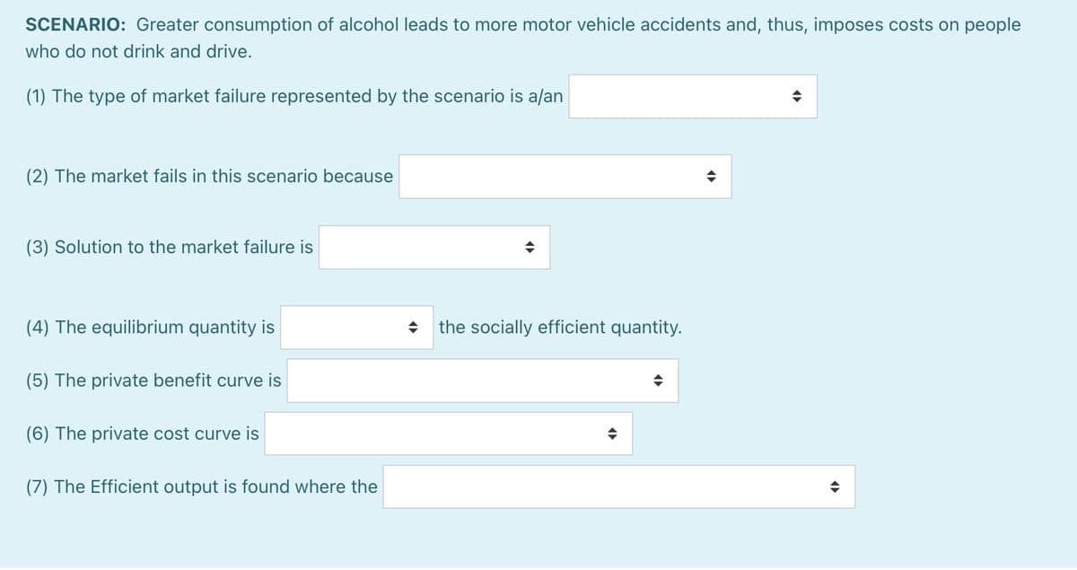 SCENARIO: Greater consumption of alcohol leads to more motor vehicle accidents and, thus, imposes costs on people
who do not drink and drive.
(1) The type of market failure represented by the scenario is a/an
(2) The market fails in this scenario because
(3) Solution to the market failure is
(4) The equilibrium quantity is
(5) The private benefit curve is
(6) The private cost curve is
(7) The Efficient output is found where the
the socially efficient quantity.