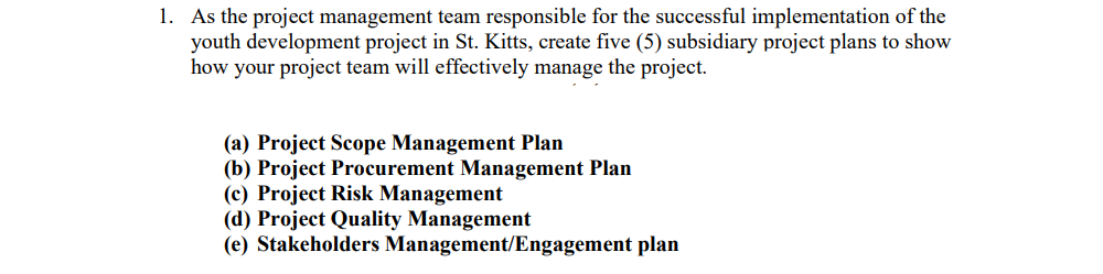 1. As the project management team responsible for the successful implementation of the
youth development project in St. Kitts, create five (5) subsidiary project plans to show
how your project team will effectively manage the project.
(a) Project Scope Management Plan
(b) Project Procurement Management Plan
(c) Project Risk Management
(d) Project Quality Management
(e) Stakeholders Management/Engagement plan
