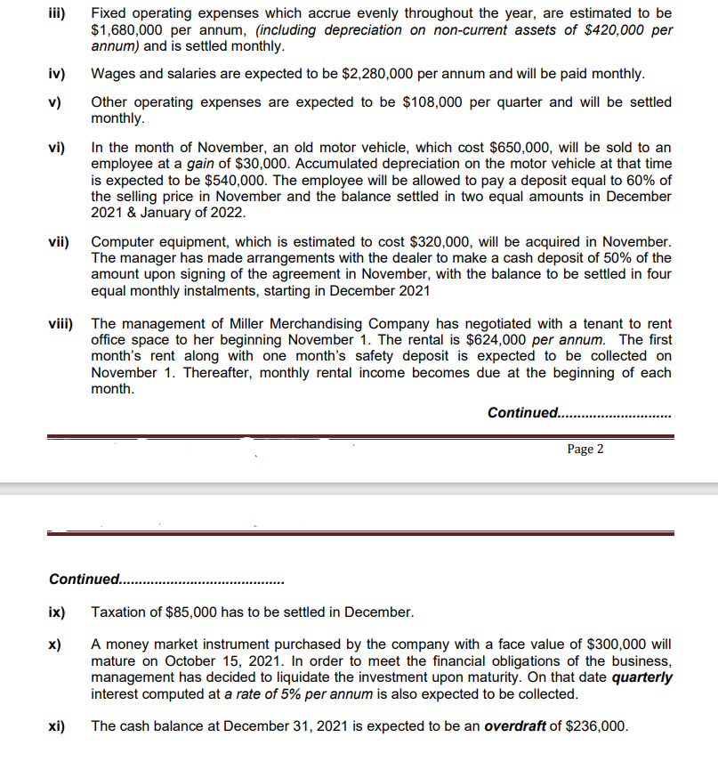 iii)
Fixed operating expenses which accrue evenly throughout the year, are estimated to be
$1,680,000 per annum, (including depreciation on non-current assets of $420,000 per
annum) and is settled monthly.
iv)
Wages and salaries are expected to be $2,280,000 per annum and will be paid monthly.
Other operating expenses are expected to be $108,000 per quarter and will be settled
monthly.
v)
In the month of November, an old motor vehicle, which cost $650,000, will be sold to an
employee at a gain of $30,000. Accumulated depreciation on the motor vehicle at that time
is expected to be $540,000. The employee will be allowed to pay a deposit equal to 60% of
the selling price in November and the balance settled in two equal amounts in December
2021 & January of 2022.
vi)
vii) Computer equipment, which is estimated to cost $320,000, will be acquired in November.
The manager has made arrangements with the dealer to make a cash deposit of 50% of the
amount upon signing of the agreement in November, with the balance to be settled in four
equal monthly instalments, starting in December 2021
viii) The management of Miller Merchandising Company has negotiated with a tenant to rent
office space to her beginning November 1. The rental is $624,000 per annum. The first
month's rent along with one month's safety deposit is expected to be collected on
November 1. Thereafter, monthly rental income becomes due at the beginning of each
month.
Continued..
Page 2
Continued...
ix)
Taxation of $85,000 has to be settled in December.
x)
A money market instrument purchased by the company with a face value of $300,000 will
mature on October 15, 2021. In order to meet the financial obligations of the business,
management has decided to liquidate the investment upon maturity. On that date quarterly
interest computed at a rate of 5% per annum is also expected to be collected.
хі)
The cash balance at December 31, 2021 is expected to be an overdraft of $236,000.
