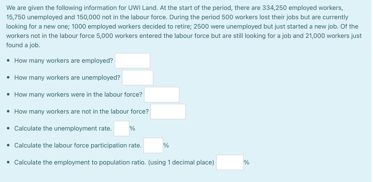 We are given the following information for UWI Land. At the start of the period, there are 334,250 employed workers,
15,750 unemployed and 150,000 not in the labour force. During the period 500 workers lost their jobs but are currently
looking for a new one; 1000 employed workers decided to retire; 2500 were unemployed but just started a new job. Of the
workers not in the labour force 5,000 workers entered the labour force but are still looking for a job and 21,000 workers just
found a job.
• How many workers are employed?
• How many workers are unemployed?
• How many workers were in the labour force?
• How many workers are not in the labour force?
• Calculate the unemployment rate.
• Calculate the labour force participation rate.
• Calculate the employment to population ratio. (using 1 decimal place)
%
%
%