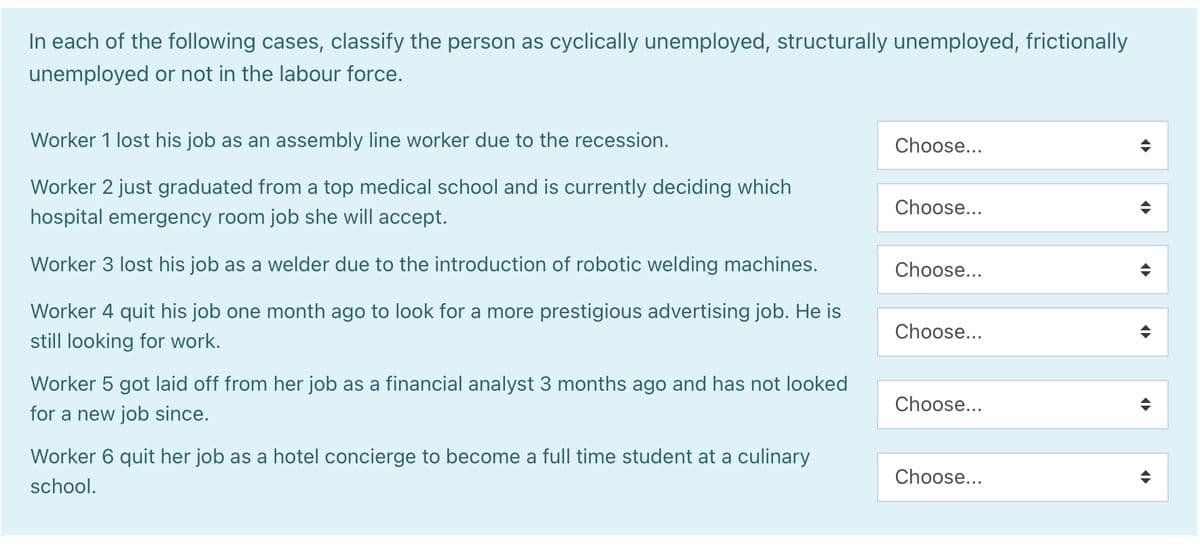 In each of the following cases, classify the person as cyclically unemployed, structurally unemployed, frictionally
unemployed or not in the labour force.
Worker 1 lost his job as an assembly line worker due to the recession.
Worker 2 just graduated from a top medical school and is currently deciding which
hospital emergency room job she will accept.
Worker 3 lost his job as a welder due to the introduction of robotic welding machines.
Worker 4 quit his job one month ago to look for a more prestigious advertising job. He is
still looking for work.
Worker 5 got laid off from her job as a financial analyst 3 months ago and has not looked
for a new job since.
Worker 6 quit her job as a hotel concierge to become a full time student at a culinary
school.
Choose...
Choose...
Choose...
Choose...
Choose...
Choose...
¶
¶