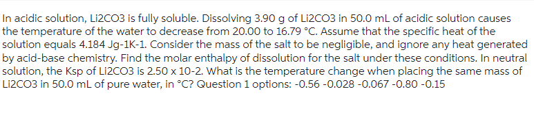 In acidic solution, Li2CO3 is fully soluble. Dissolving 3.90 g of Li2CO3 in 50.0 mL of acidic solution causes
the temperature of the water to decrease from 20.00 to 16.79 °C. Assume that the specific heat of the
solution equals 4.184 Jg-1K-1. Consider the mass of the salt to be negligible, and ignore any heat generated
by acid-base chemistry. Find the molar enthalpy of dissolution for the salt under these conditions. In neutral
solution, the Ksp of Li2CO3 is 2.50 x 10-2. What is the temperature change when placing the same mass of
Li2CO3 in 50.0 mL of pure water, in °C? Question 1 options: -0.56 -0.028 -0.067 -0.80 -0.15