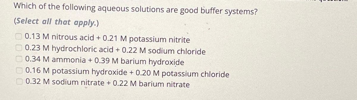 Which of the following aqueous solutions are good buffer systems?
(Select all that apply.)
0.13 M nitrous acid + 0.21 M potassium nitrite
0.23 M hydrochloric acid + 0.22 M sodium chloride
0.34 M ammonia + 0.39 M barium hydroxide
0.16 M potassium hydroxide + 0.20 M potassium chloride
0.32 M sodium nitrate + 0.22 M barium nitrate