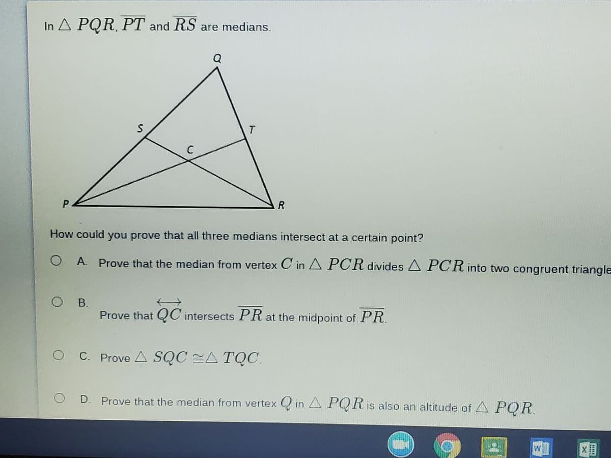 In A PQR, PT and RS are medians.
T
P2
How could you prove that all three medians intersect at a certain point?
O A Prove that the median from vertex C' in A PCR divides A PCR into two congruent triangle
B.
Prove that QC intersects PR at the midpoint of PR
OC Prove A SQC A TỌC.
Prove that the median from vertex Q in A POR is also an altitude of A POR
W
