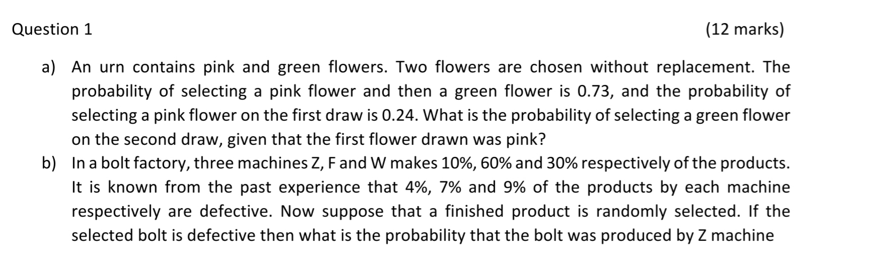 ) An urn contains pink and green flowers. Two flowers are chosen without replacement. The
probability of selecting a pink flower and then a green flower is 0.73, and the probability of
selecting a pink flower on the first draw is 0.24. What is the probability of selecting a green flower
on the second draw, given that the first flower drawn was pink?
) In a bolt factory, three machines Z, Fand W makes 10%, 60% and 30% respectively of the products.
It is known from the past experience that 4%, 7% and 9% of the products by each machine
respectively are defective. Now suppose that a finished product is randomly selected. If the
selected bolt is defective then what is the probability that the bolt was produced by Z machine
