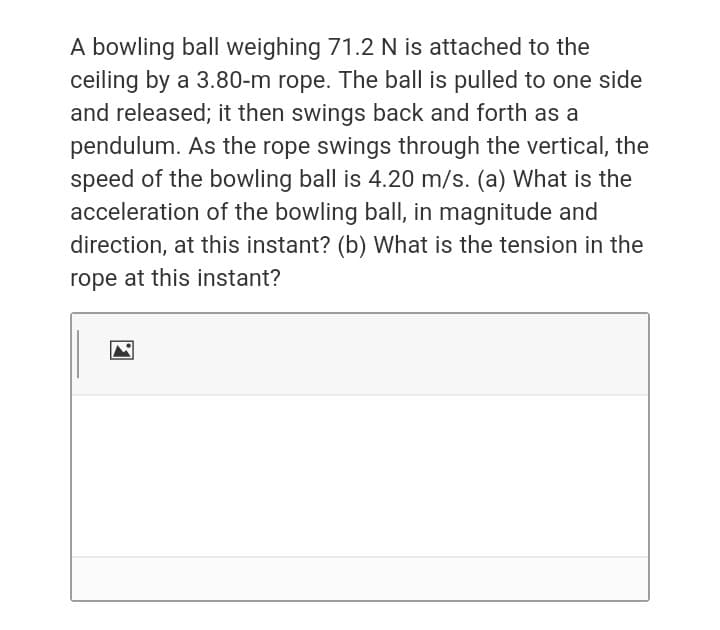 A bowling ball weighing 71.2 N is attached to the
ceiling by a 3.80-m rope. The ball is pulled to one side
and released; it then swings back and forth as a
pendulum. As the rope swings through the vertical, the
speed of the bowling ball is 4.20 m/s. (a) What is the
acceleration of the bowling ball, in magnitude and
direction, at this instant? (b) What is the tension in the
rope at this instant?
