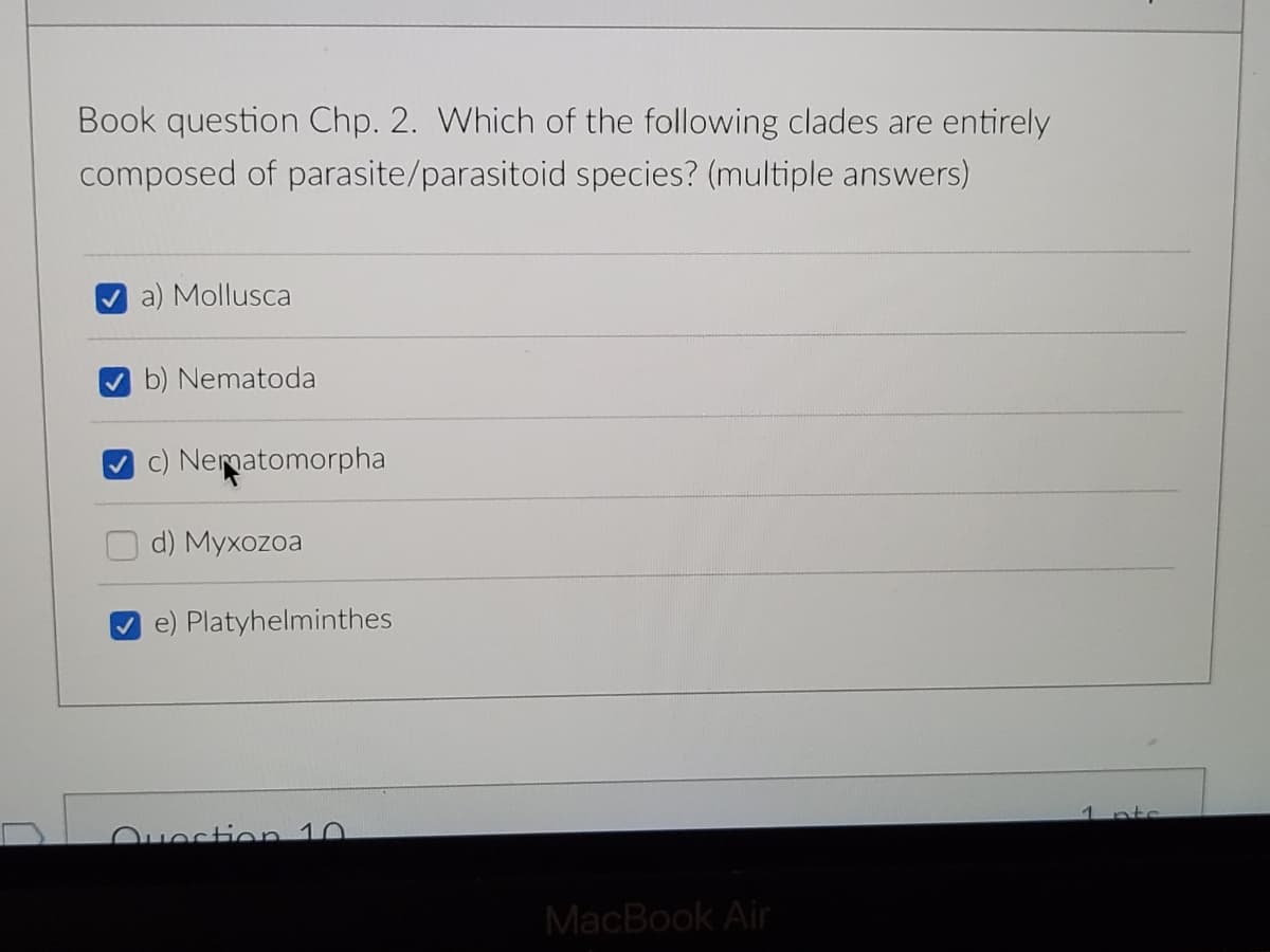 Book question Chp. 2. Which of the following clades are entirely
composed of parasite/parasitoid species? (multiple answers)
Mollusca
b) Nematoda
c) Nematomorpha
d) Myxozoa
e) Platyhelminthes
1
nts
Ouection 10
MacBook Air
