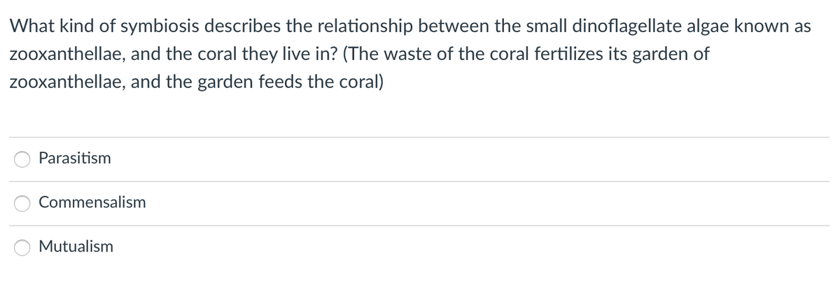 What kind of symbiosis describes the relationship between the small dinoflagellate algae known as
zooxanthellae, and the coral they live in? (The waste of the coral fertilizes its garden of
zooxanthellae, and the garden feeds the coral)
Parasitism
Commensalism
Mutualism
O O O
