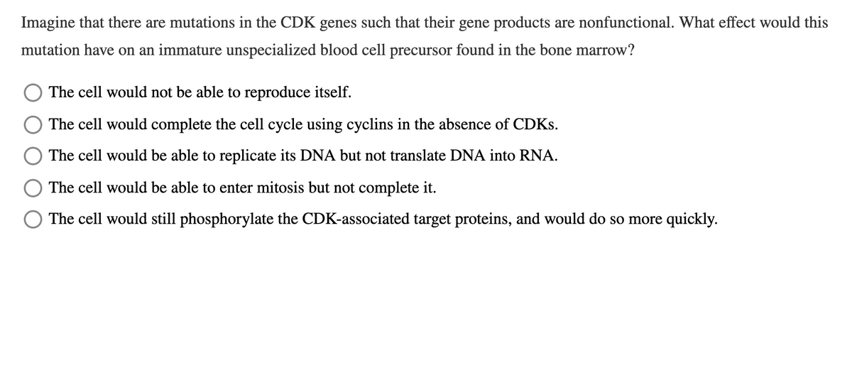 Imagine that there are mutations in the CDK genes such that their gene products are nonfunctional. What effect would this
mutation have on an immature unspecialized blood cell precursor found in the bone marrow?
The cell would not be able to reproduce itself.
The cell would complete the cell cycle using cyclins in the absence of CDKS.
The cell would be able to replicate its DNA but not translate DNA into RNA.
The cell would be able to enter mitosis but not complete it.
The cell would still phosphorylate the CDK-associated target proteins, and would do so more quickly.
