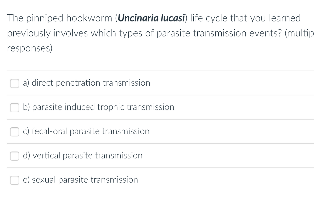 The pinniped hookworm (Uncinaria lucasi) life cycle that you learned
previously involves which types of parasite transmission events? (multip
responses)
a) direct penetration transmission
b) parasite induced trophic transmission
c) fecal-oral parasite transmission
d) vertical parasite transmission
e) sexual parasite transmission