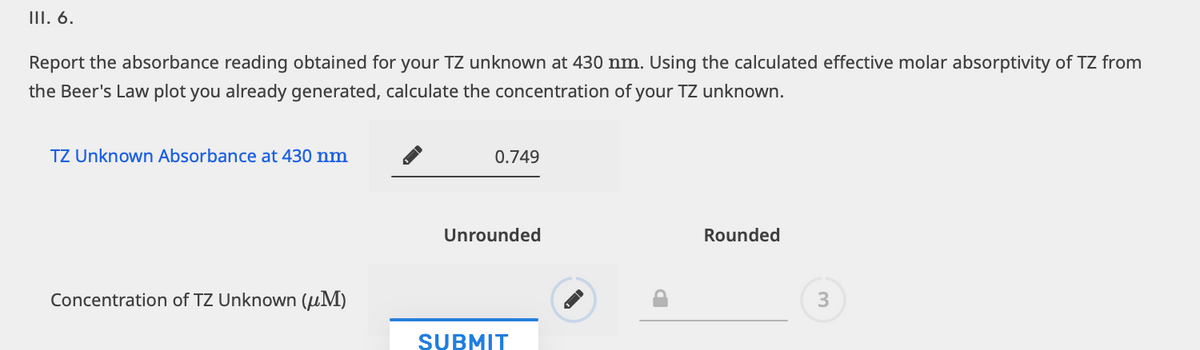 III. 6.
Report the absorbance reading obtained for your TZ unknown at 430 nm. Using the calculated effective molar absorptivity of TZ from
the Beer's Law plot you already generated, calculate the concentration of your TZ unknown.
TZ Unknown Absorbance at 430 nm
Concentration of TZ Unknown (M)
0.749
Unrounded
SUBMIT
Rounded
3