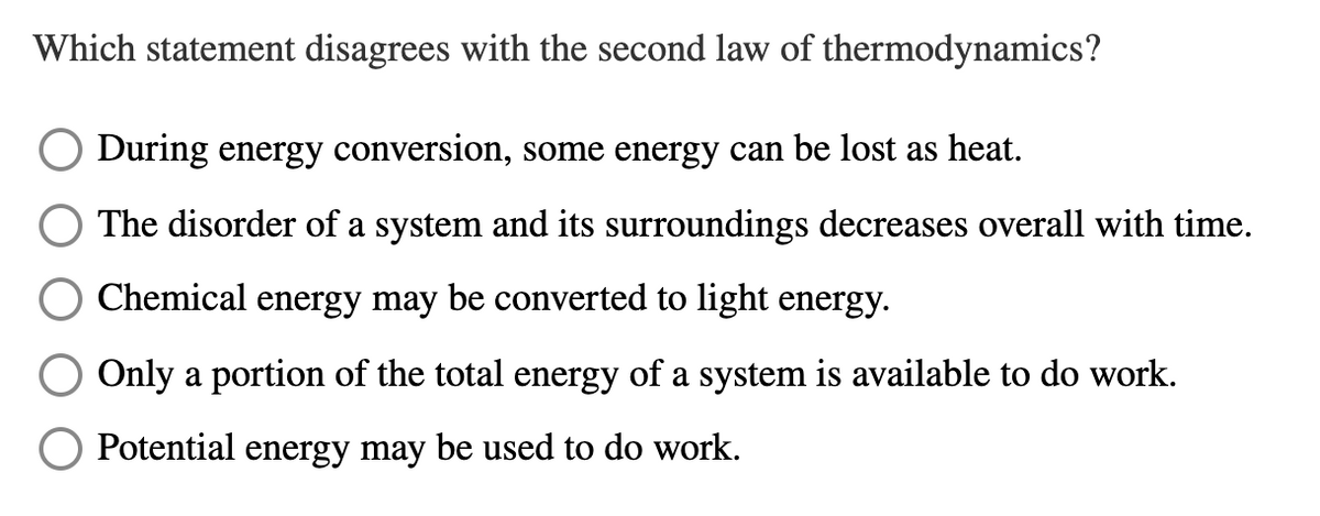 Which statement disagrees with the second law of thermodynamics?
During energy conversion, some energy can be lost as heat.
The disorder of a system and its surroundings decreases overall with time.
Chemical energy may be converted to light energy.
Only a portion of the total energy of a system is available to do work.
Potential energy may be used to do work.
