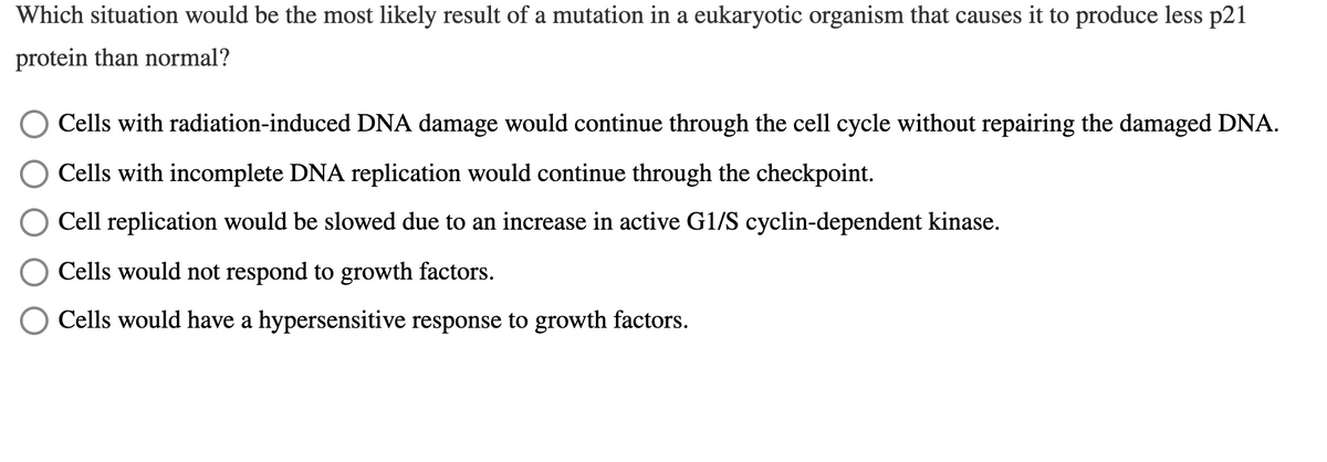 Which situation would be the most likely result of a mutation in a eukaryotic organism that causes it to produce less p21
protein than normal?
Cells with radiation-induced DNA damage would continue through the cell cycle without repairing the damaged DNA.
O Cells with incomplete DNA replication would continue through the checkpoint.
Cell replication would be slowed due to an increase in active G1/S cyclin-dependent kinase.
Cells would not respond to growth factors.
O Cells would have a hypersensitive response to growth factors.
