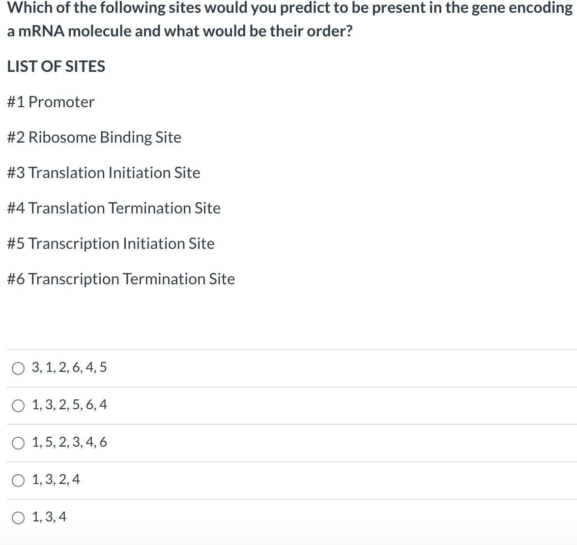 Which of the following sites would you predict to be present in the gene encoding
a MRNA molecule and what would be their order?
LIST OF SITES
#1 Promoter
#2 Ribosome Binding Site
#3 Translation Initiation Site
#4 Translation Termination Site
#5 Transcription Initiation Site
#6 Transcription Termination Site
O 3, 1, 2, 6, 4, 5
O 1, 3, 2, 5, 6, 4
О 1,5, 2, 3,4, 6
О 1,3, 2,4
О 1,3,4
