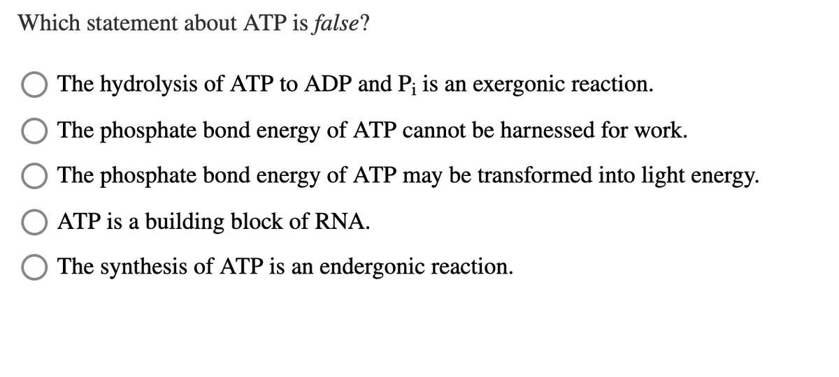 Which statement about ATP is false?
The hydrolysis of ATP to ADP and P¡ is an exergonic reaction.
The phosphate bond energy of ATP cannot be harnessed for work.
The phosphate bond energy of ATP may be transformed into light energy.
ATP is a building block of RNA.
The synthesis of ATP is an endergonic reaction.
