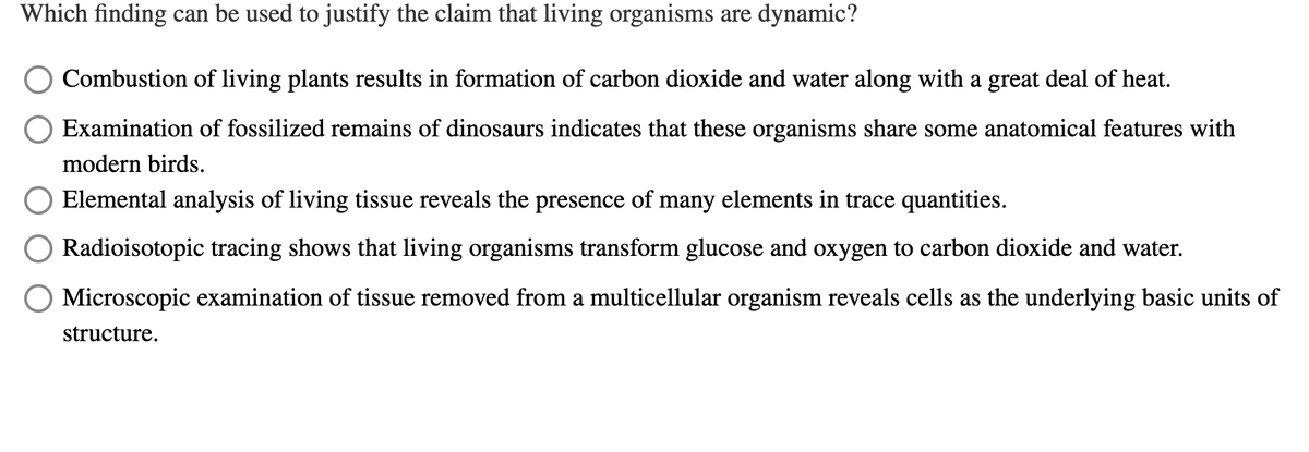 Which finding can be used to justify the claim that living organisms are dynamic?
Combustion of living plants results in formation of carbon dioxide and water along with a great deal of heat.
Examination of fossilized remains of dinosaurs indicates that these organisms share some anatomical features with
modern birds.
Elemental analysis of living tissue reveals the presence of many elements in trace quantities.
Radioisotopic tracing shows that living organisms transform glucose and oxygen to carbon dioxide and water.
O Microscopic examination of tissue removed from a multicellular organism reveals cells as the underlying basic units of
structure.
