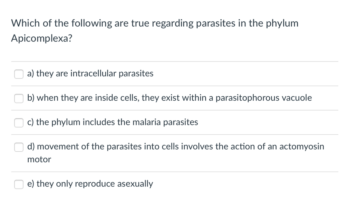 Which of the following are true regarding parasites in the phylum
Apicomplexa?
a) they are intracellular parasites
b) when they are inside cells, they exist within a parasitophorous vacuole
c) the phylum includes the malaria parasites
d) movement of the parasites into cells involves the action of an actomyosin
motor
e) they only reproduce asexually
