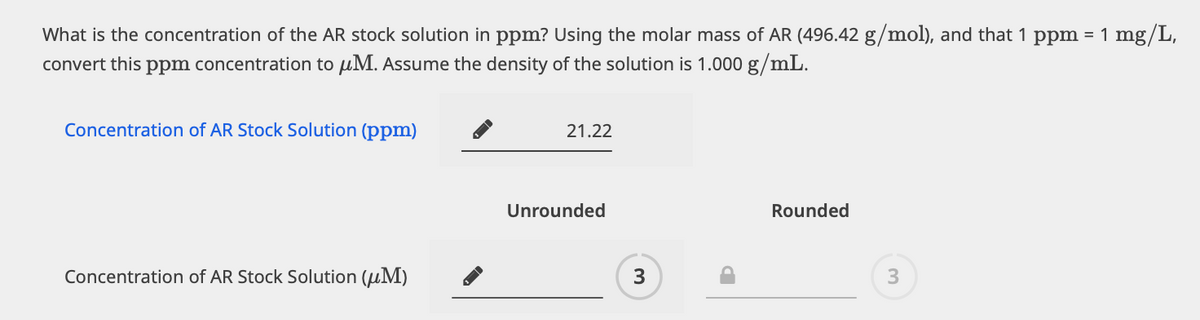What is the concentration of the AR stock solution in ppm? Using the molar mass of AR (496.42 g/mol), and that 1 ppm = 1 mg/L,
convert this ppm concentration to μM. Assume the density of the solution is 1.000 g/mL.
Concentration of AR Stock Solution (ppm)
Concentration of AR Stock Solution (μM)
21.22
Unrounded
3
Rounded
3