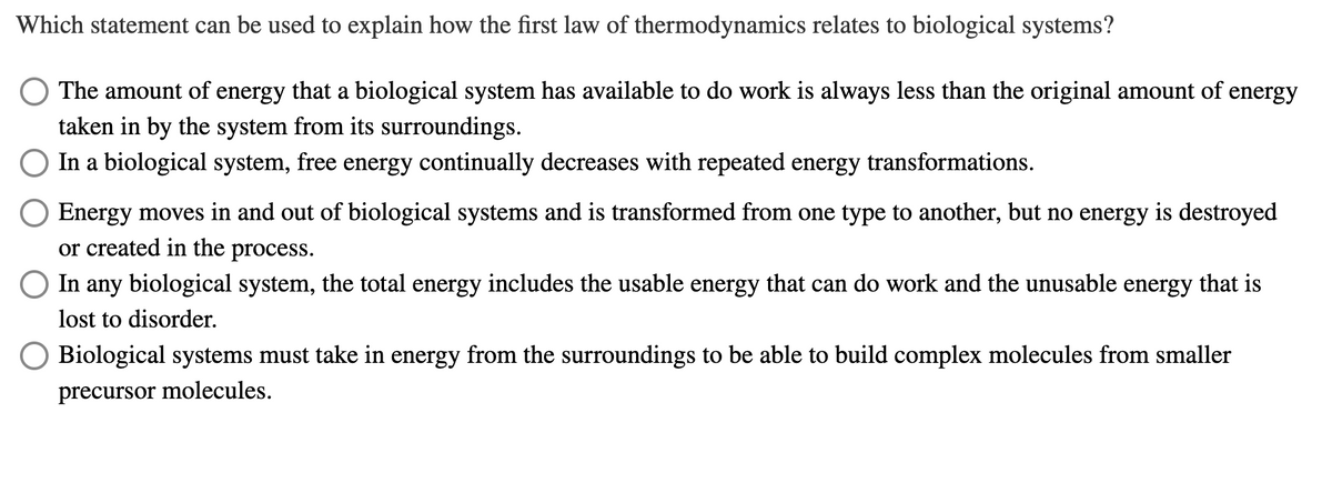 Which statement can be used to explain how the first law of thermodynamics relates to biological systems?
The amount of energy that a biological system has available to do work is always less than the original amount of energy
taken in by the system from its surroundings.
In a biological system, free energy continually decreases with repeated energy transformations.
Energy moves in and out of biological systems and is transformed from one type to another, but no energy is destroyed
or created in the process.
In any biological system, the total energy includes the usable energy that can do work and the unusable energy that is
lost to disorder.
Biological systems must take in energy from the surroundings to be able to build complex molecules from smaller
precursor molecules.
