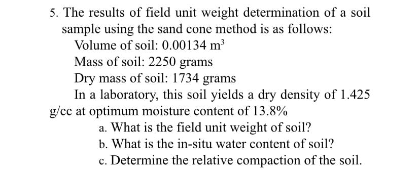 5. The results of field unit weight determination of a soil
sample using the sand cone method is as follows:
Volume of soil: 0.00134 m³
Mass of soil: 2250 grams
Dry mass of soil: 1734 grams
In a laboratory, this soil yields a dry density of 1.425
g/cc at optimum moisture content of 13.8%
a. What is the field unit weight of soil?
b. What is the in-situ water content of soil?
c. Determine the relative compaction of the soil.