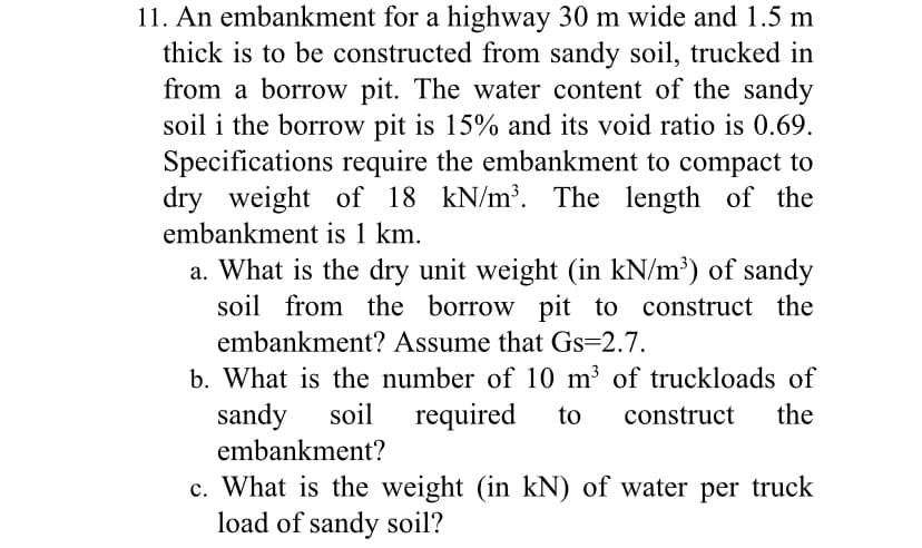 11. An embankment for a highway 30 m wide and 1.5 m
thick is to be constructed from sandy soil, trucked in
from a borrow pit. The water content of the sandy
soil i the borrow pit is 15% and its void ratio is 0.69.
Specifications require the embankment to compact to
dry weight of 18 kN/m³. The length of the
embankment is 1 km.
a. What is the dry unit weight (in kN/m³) of sandy
soil from the borrow pit to construct the
embankment? Assume that Gs=2.7.
b. What is the number of 10 m³ of truckloads of
sandy soil required to construct the
embankment?
c. What is the weight (in kN) of water per truck
load of sandy soil?