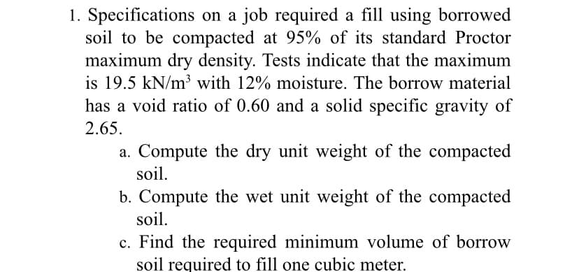 1. Specifications on a job required a fill using borrowed
soil to be compacted at 95% of its standard Proctor
maximum dry density. Tests indicate that the maximum
is 19.5 kN/m³ with 12% moisture. The borrow material
has a void ratio of 0.60 and a solid specific gravity of
2.65.
a. Compute the dry unit weight of the compacted
soil.
b. Compute the wet unit weight of the compacted
soil.
c. Find the required minimum volume of borrow
soil required to fill one cubic meter.
