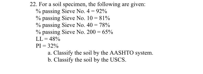 22. For a soil specimen, the following are given:
% passing Sieve No. 4 = 92%
% passing Sieve No. 10 = 81%
% passing Sieve No. 40 = 78%
% passing Sieve No. 200 = 65%
LL = 48%
PI = 32%
a. Classify the soil by the AASHTO system.
b. Classify the soil by the USCS.