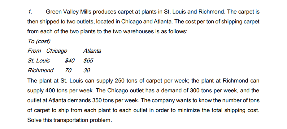 1.
Green Valley Mills produces carpet at plants in St. Louis and Richmond. The carpet is
then shipped to two outlets, located in Chicago and Atlanta. The cost per ton of shipping carpet
from each of the two plants to the two warehouses is as follows:
To (cost)
From Chicago
Atlanta
St. Louis
$40
$65
Richmond
70
30
The plant at St. Louis can supply 250 tons of carpet per week; the plant at Richmond can
supply 400 tons per week. The Chicago outlet has a demand of 300 tons per week, and the
outlet at Atlanta demands 350 tons per week. The company wants to know the number of tons
of carpet to ship from each plant to each outlet in order to minimize the total shipping cost.
Solve this transportation problem.
