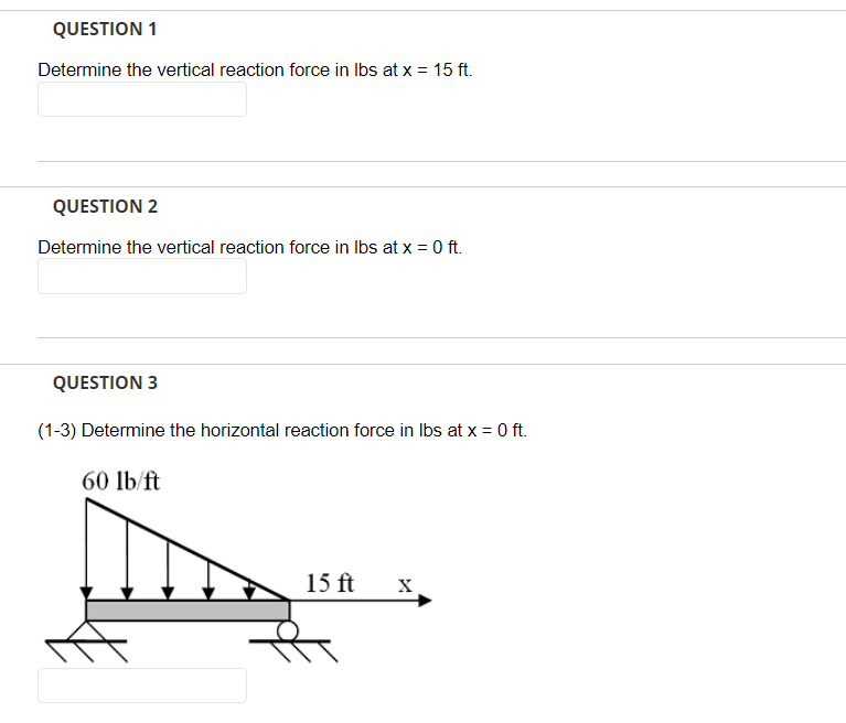 QUESTION 1
Determine the vertical reaction force in lbs at x = 15 ft.
QUESTION 2
Determine the vertical reaction force in lbs at x = 0 ft.
QUESTION 3
(1-3) Determine the horizontal reaction force in lbs at x = 0 ft.
60 lb/ft
15 ft X