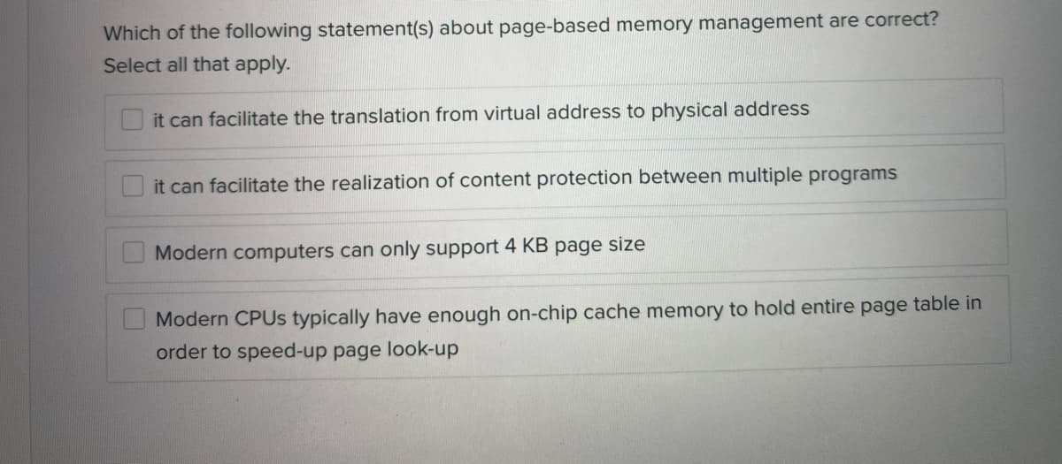 Which of the following statement(s) about page-based memory management are correct?
Select all that apply.
it can facilitate the translation from virtual address to physical address
it can facilitate the realization of content protection between multiple programs
Modern computers can only support 4 KB page size
Modern CPUS typically have enough on-chip cache memory to hold entire page table in
order to speed-up page look-up
