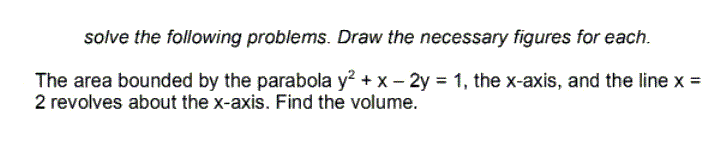 solve the following problems. Draw the necessary figures for each.
The area bounded by the parabola y² + x - 2y = 1, the x-axis, and the line x =
2 revolves about the x-axis. Find the volume.