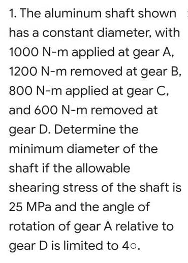 1. The aluminum shaft shown
has a constant diameter, with
1000 N-m applied at gear A,
1200 N-m removed at gear B,
800 N-m applied at gear C,
and 600 N-m removed at
gear D. Determine the
minimum diameter of the
shaft if the allowable
shearing stress of the shaft is
25 MPa and the angle of
rotation of gear A relative to
gear D is limited to 40.