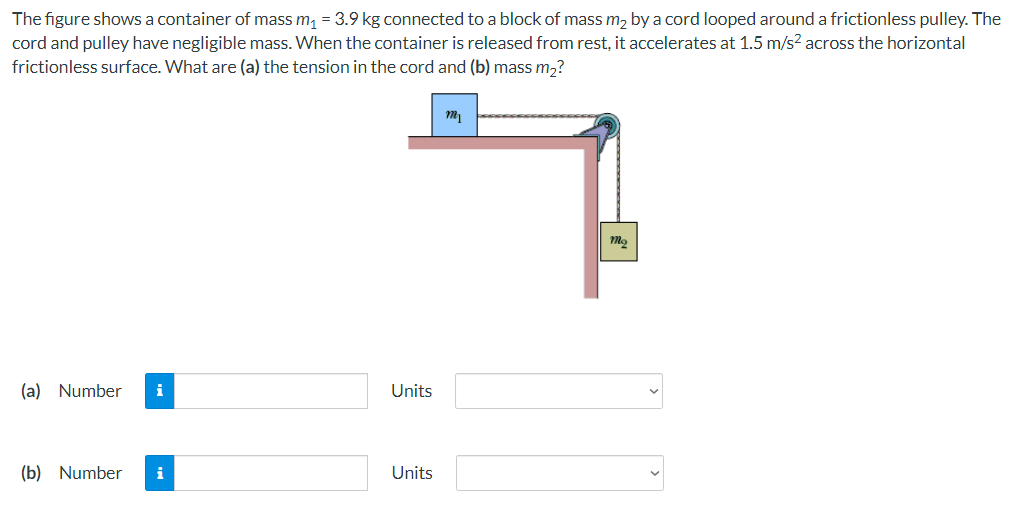 The figure shows a container of mass m, = 3.9 kg connected to a block of mass m, by a cord looped around a frictionless pulley. The
cord and pulley have negligible mass. When the container is released from rest, it accelerates at 1.5 m/s? across the horizontal
frictionless surface. What are (a) the tension in the cord and (b) mass m2?
(a) Number
i
Units
(b) Number
i
Units
