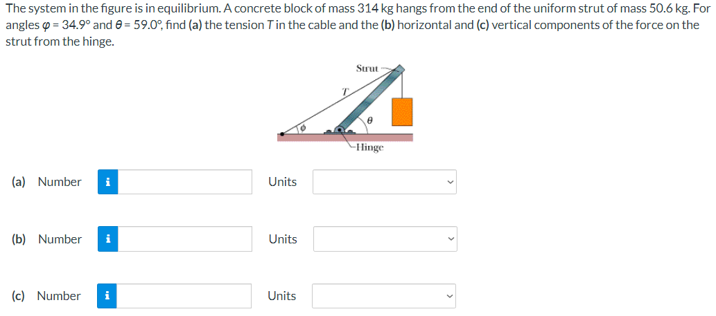 The system in the figure is in equilibrium. A concrete block of mass 314 kg hangs from the end of the uniform strut of mass 50.6 kg. For
angles p = 34.9° and e = 59.0°, find (a) the tension Tin the cable and the (b) horizontal and (c) vertical components of the force on the
strut from the hinge.
Strut
-Hinge
(a) Number
i
Units
(b) Number
i
Units
(c) Number
i
Units
