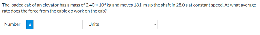 The loaded cab of an elevator has a mass of 2.40 × 103 kg and moves 181. m up the shaft in 28.0 s at constant speed. At what average
rate does the force from the cable do work on the cab?
Number
i
Units
