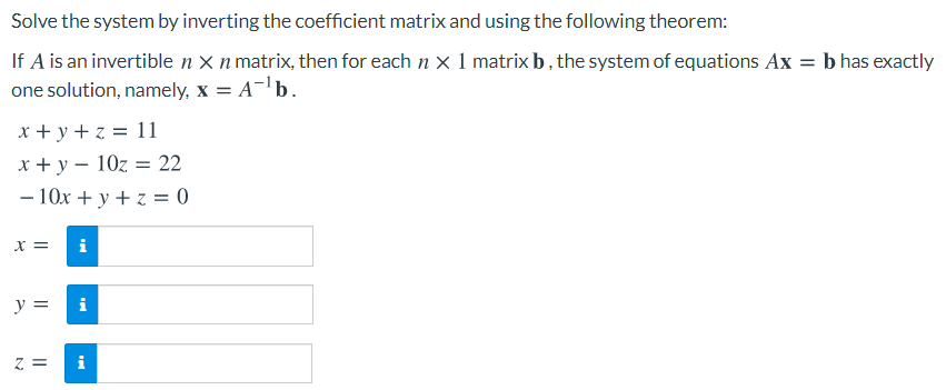 Solve the system by inverting the coefficient matrix and using the following theorem:
If A is an invertible n X n matrix, then for each n x 1 matrix b, the system of equations Ax = b has exactly
one solution, namely, x = A-b.
x + y + z = 11
x + y – 10z = 22
- 10x + y + z = 0
%3D
X =
i
y =
i

