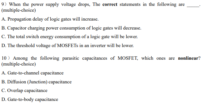 9) When the power supply voltage drops, The correct statements in the following are
(multiple-choice)
A. Propagation delay of logic gates will increase.
B. Capacitor charging power consumption of logic gates will decrease.
C. The total switch energy consumption of a logic gate will be lower.
D. The threshold voltage of MOSFETs in an inverter will be lower.
10) Among the following parasitic capacitances of MOSFET, which ones are nonlinear?
(multiple-choice)
A. Gate-to-channel capacitance
B. Diffusion (Junction) capacitance
C. Overlap capacitance
D. Gate-to-body capacitance